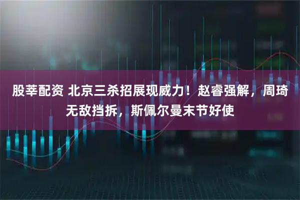 股莘配资 北京三杀招展现威力！赵睿强解，周琦无敌挡拆，斯佩尔曼末节好使
