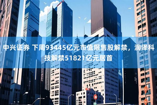 中兴证券 下周93445亿元市值限售股解禁，润泽科技解禁51821亿元居首