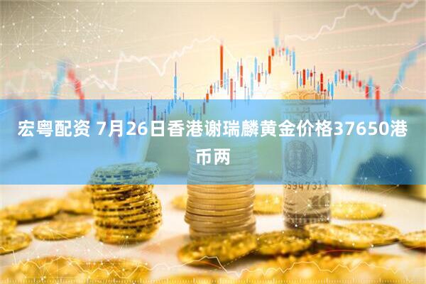 宏粤配资 7月26日香港谢瑞麟黄金价格37650港币两