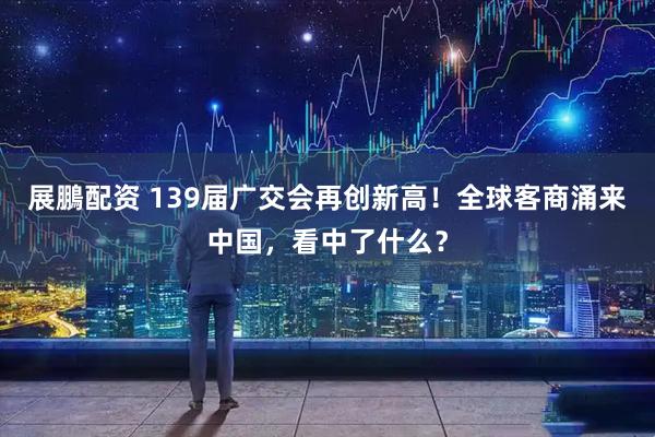 展鵬配资 139届广交会再创新高！全球客商涌来中国，看中了什么？
