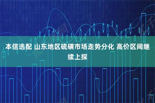 本信选配 山东地区硫磺市场走势分化 高价区间继续上探
