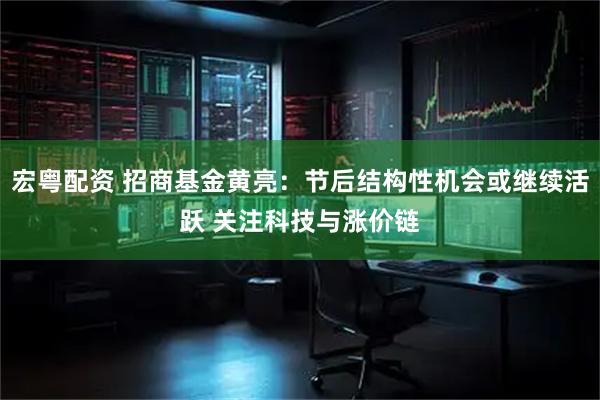宏粤配资 招商基金黄亮：节后结构性机会或继续活跃 关注科技与涨价链