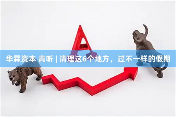 华霖资本 青听 | 清理这6个地方，过不一样的假期