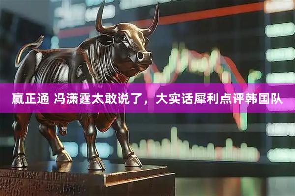 赢正通 冯潇霆太敢说了，大实话犀利点评韩国队