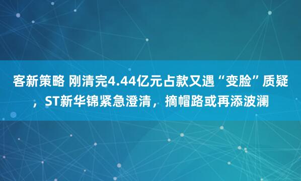 客新策略 刚清完4.44亿元占款又遇“变脸”质疑，ST新华锦紧急澄清，摘帽路或再添波澜