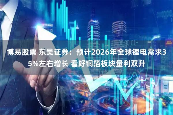 博易股票 东吴证券：预计2026年全球锂电需求35%左右增长 看好铜箔板块量利双升