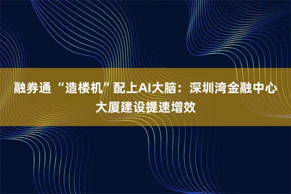 融券通 “造楼机”配上AI大脑：深圳湾金融中心大厦建设提速增效