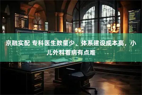 京融实配 专科医生数量少、体系建设成本高，小儿外科看病有点难