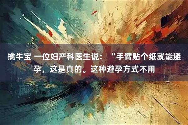 擒牛宝 一位妇产科医生说： “手臂贴个纸就能避孕，这是真的。这种避孕方式不用