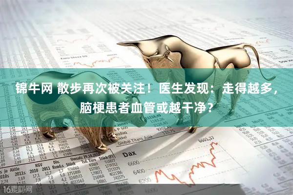 锦牛网 散步再次被关注！医生发现：走得越多，脑梗患者血管或越干净？