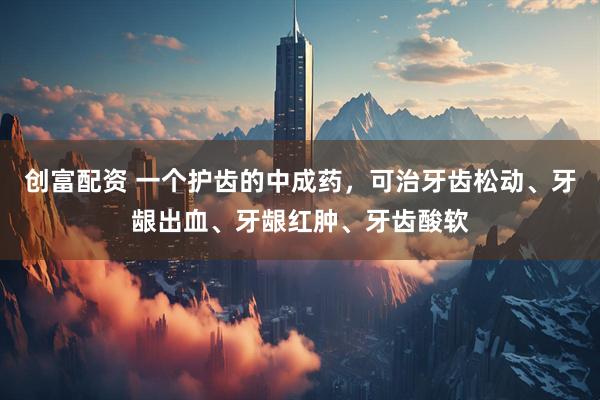 创富配资 一个护齿的中成药，可治牙齿松动、牙龈出血、牙龈红肿、牙齿酸软